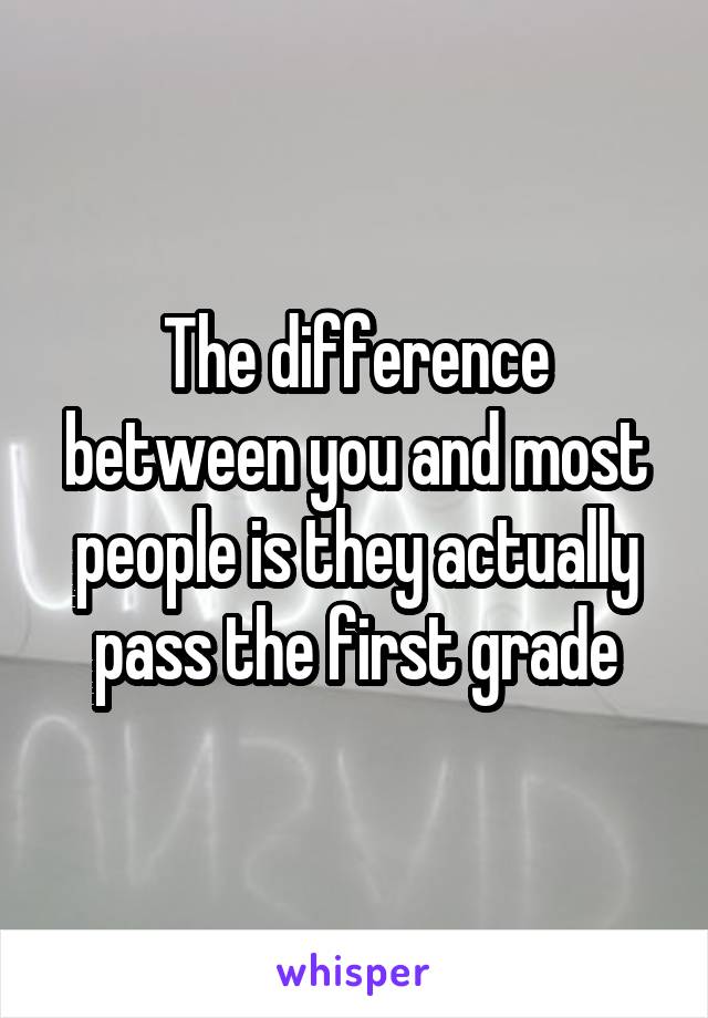 The difference between you and most people is they actually pass the first grade