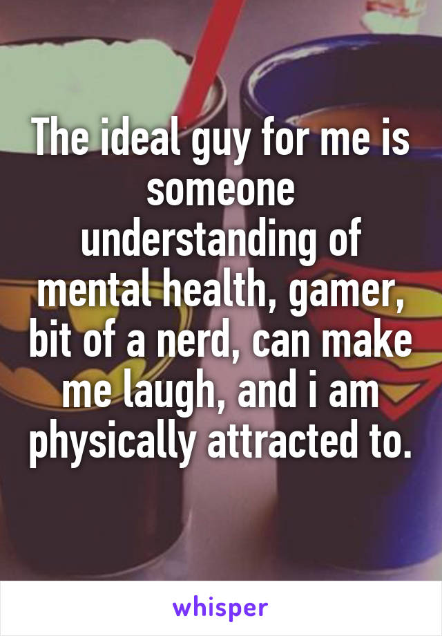 The ideal guy for me is someone understanding of mental health, gamer, bit of a nerd, can make me laugh, and i am physically attracted to. 