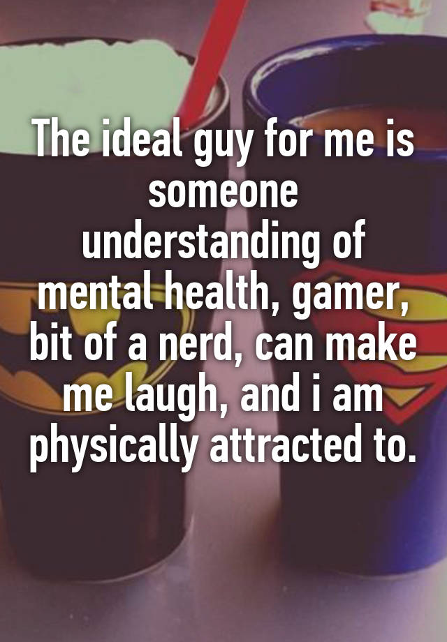 The ideal guy for me is someone understanding of mental health, gamer, bit of a nerd, can make me laugh, and i am physically attracted to. 