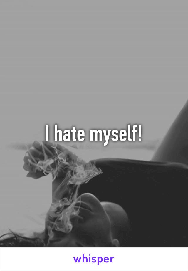 I hate myself!