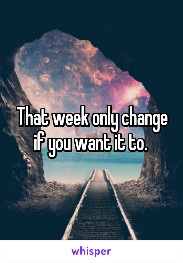 That week only change if you want it to. 