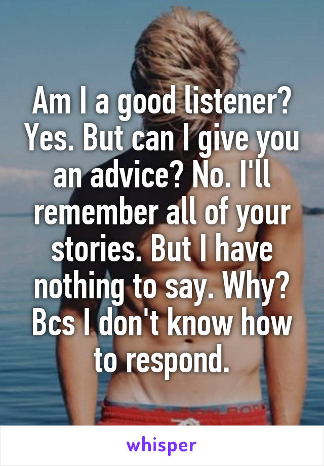 Am I a good listener? Yes. But can I give you an advice? No. I'll remember all of your stories. But I have nothing to say. Why? Bcs I don't know how to respond.