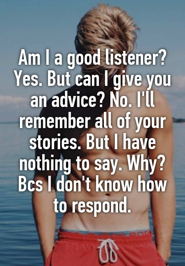 Am I a good listener? Yes. But can I give you an advice? No. I'll remember all of your stories. But I have nothing to say. Why? Bcs I don't know how to respond.