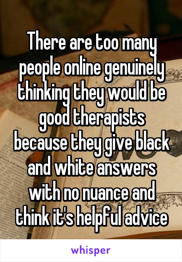 There are too many people online genuinely thinking they would be good therapists because they give black and white answers with no nuance and think it's helpful advice