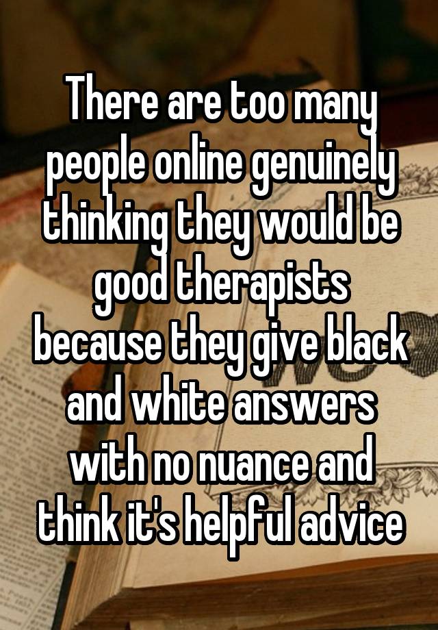 There are too many people online genuinely thinking they would be good therapists because they give black and white answers with no nuance and think it's helpful advice