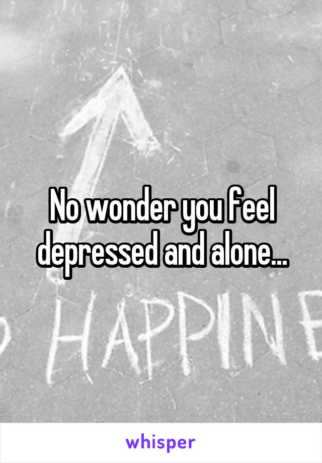 No wonder you feel depressed and alone...