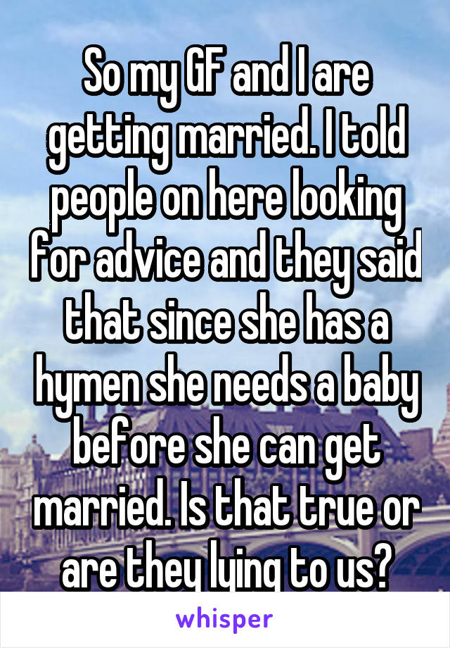 So my GF and I are getting married. I told people on here looking for advice and they said that since she has a hymen she needs a baby before she can get married. Is that true or are they lying to us?