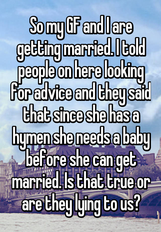 So my GF and I are getting married. I told people on here looking for advice and they said that since she has a hymen she needs a baby before she can get married. Is that true or are they lying to us?