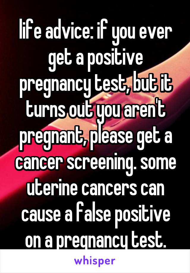 life advice: if you ever get a positive pregnancy test, but it turns out you aren't pregnant, please get a cancer screening. some uterine cancers can cause a false positive on a pregnancy test.