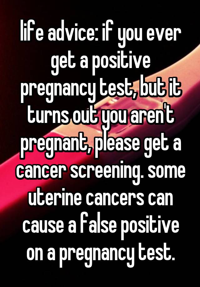 life advice: if you ever get a positive pregnancy test, but it turns out you aren't pregnant, please get a cancer screening. some uterine cancers can cause a false positive on a pregnancy test.