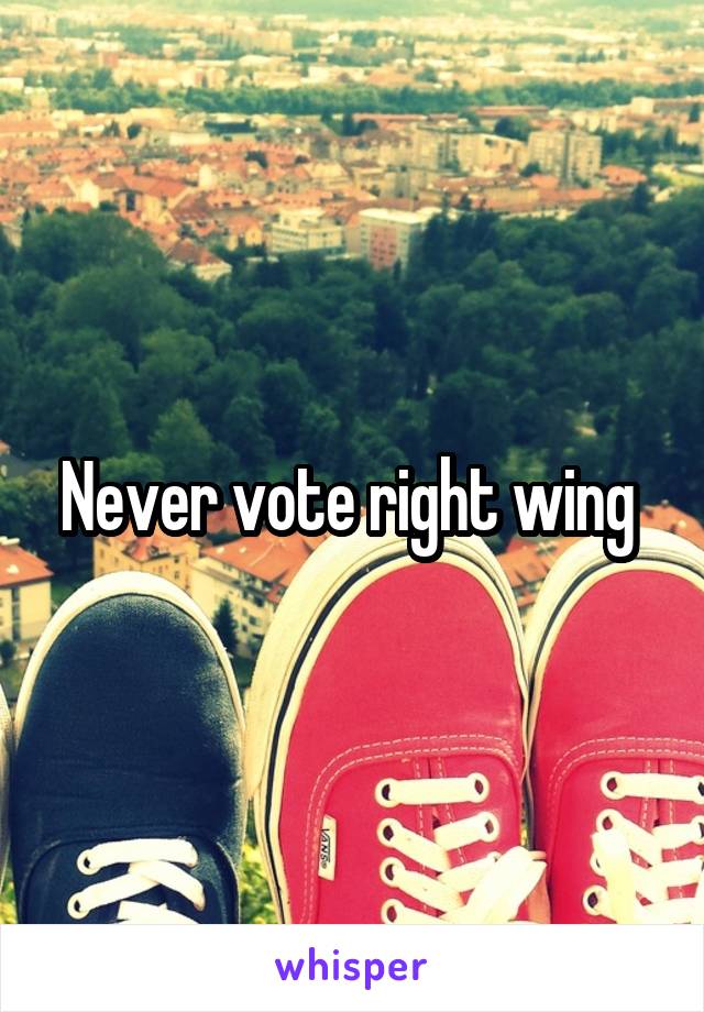 Never vote right wing 