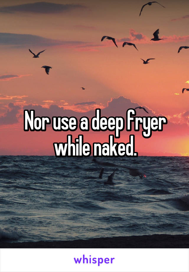 Nor use a deep fryer while naked.