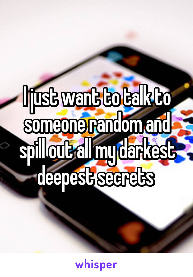 I just want to talk to someone random and spill out all my darkest deepest secrets 