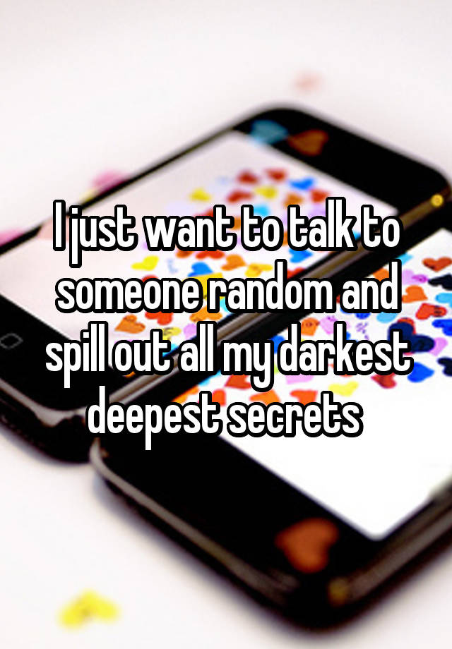 I just want to talk to someone random and spill out all my darkest deepest secrets 