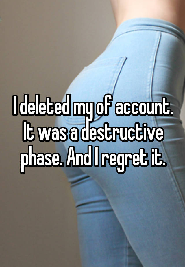 I deleted my of account. It was a destructive phase. And I regret it.