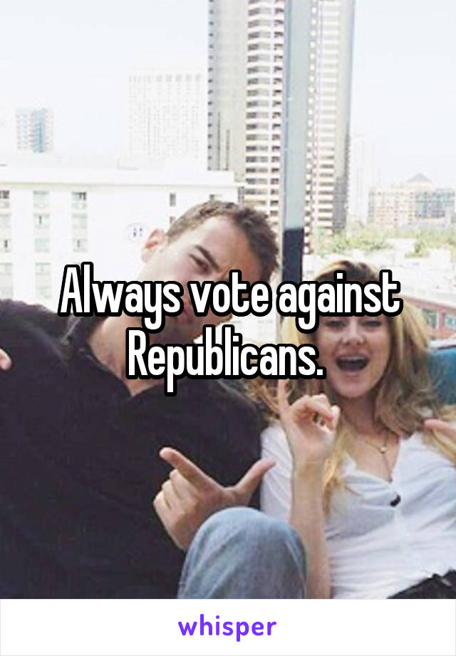 Always vote against Republicans. 