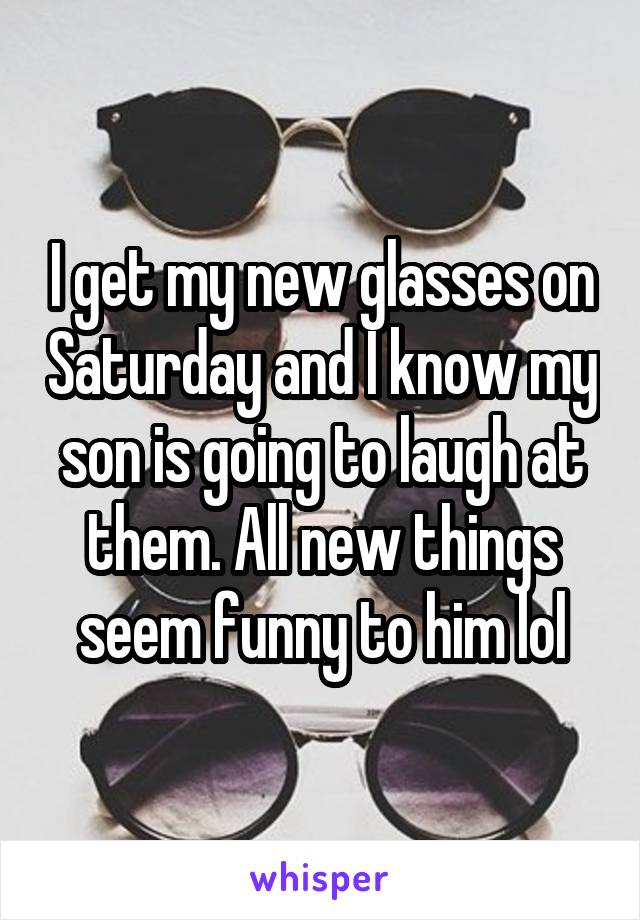 I get my new glasses on Saturday and I know my son is going to laugh at them. All new things seem funny to him lol