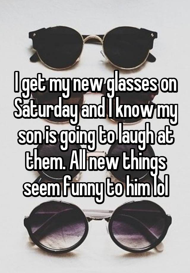 I get my new glasses on Saturday and I know my son is going to laugh at them. All new things seem funny to him lol