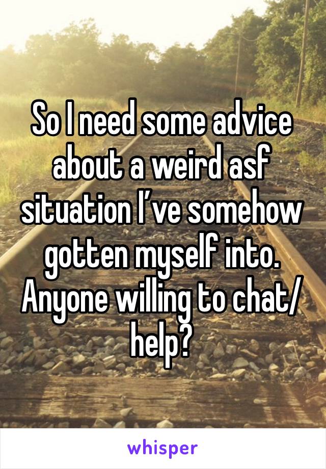 So I need some advice about a weird asf situation I’ve somehow gotten myself into. Anyone willing to chat/help?