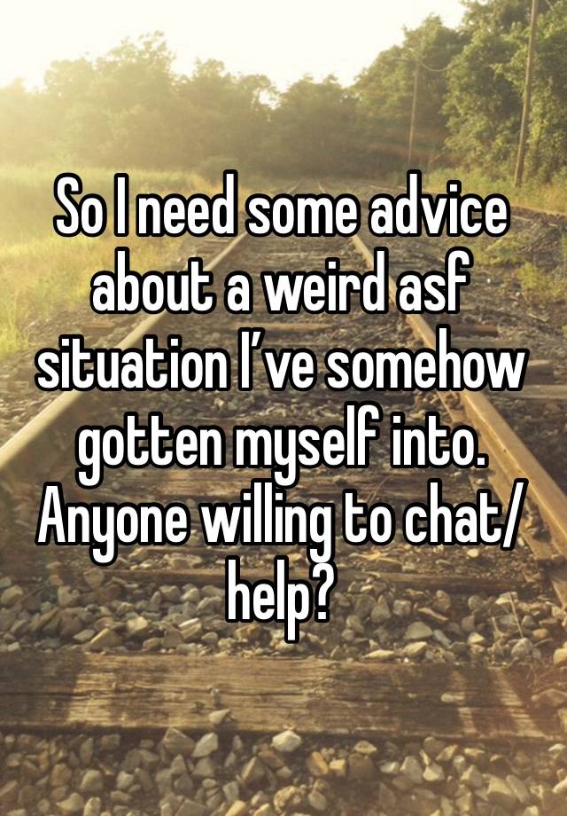 So I need some advice about a weird asf situation I’ve somehow gotten myself into. Anyone willing to chat/help?