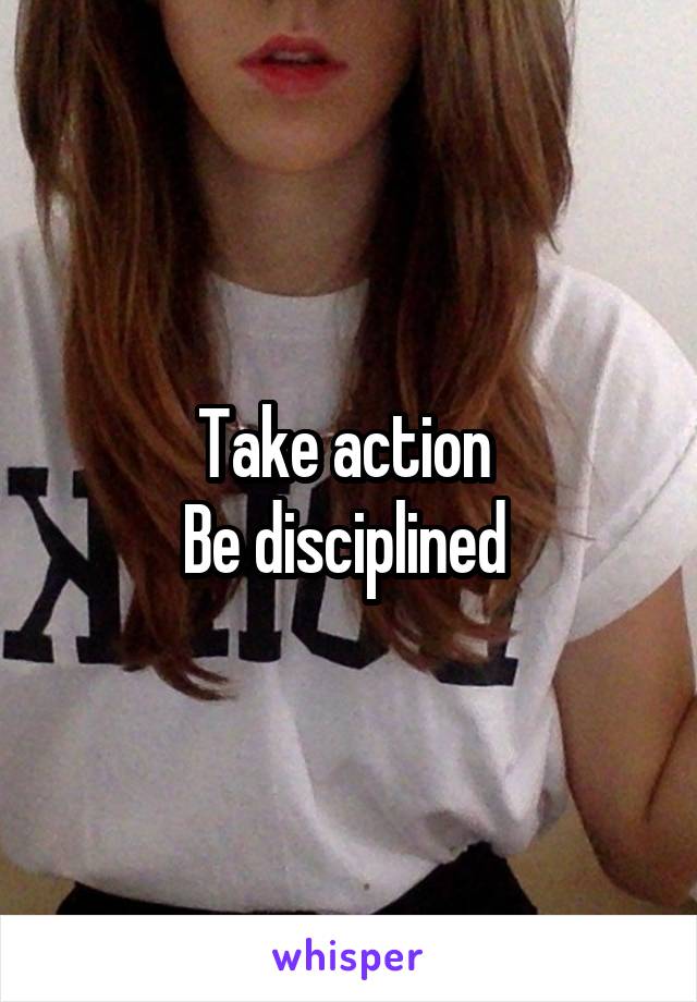 Take action 
Be disciplined 