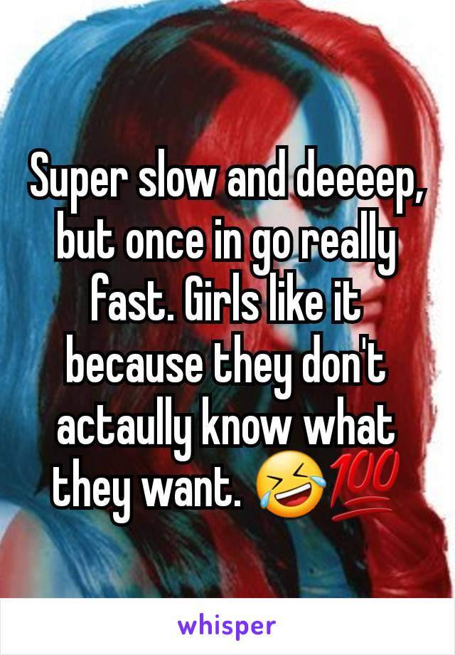 Super slow and deeeep, but once in go really fast. Girls like it because they don't actaully know what they want. 🤣💯