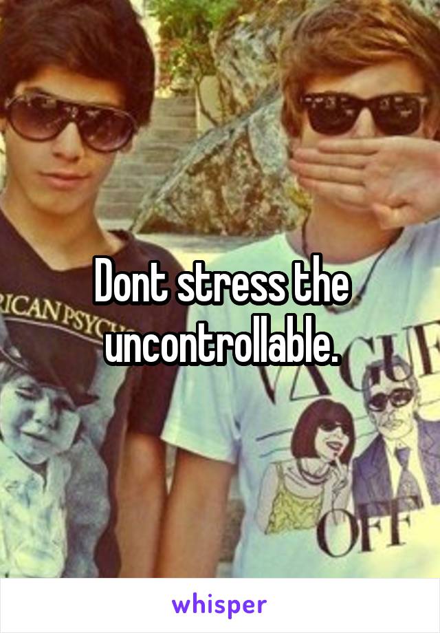 Dont stress the uncontrollable.