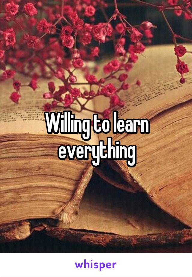 Willing to learn everything