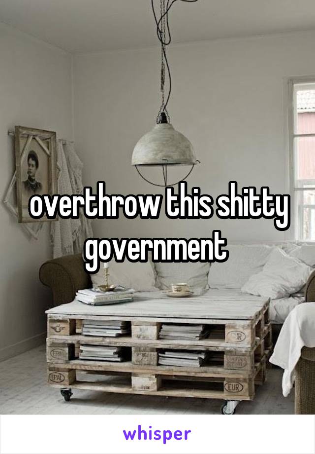 overthrow this shitty government 