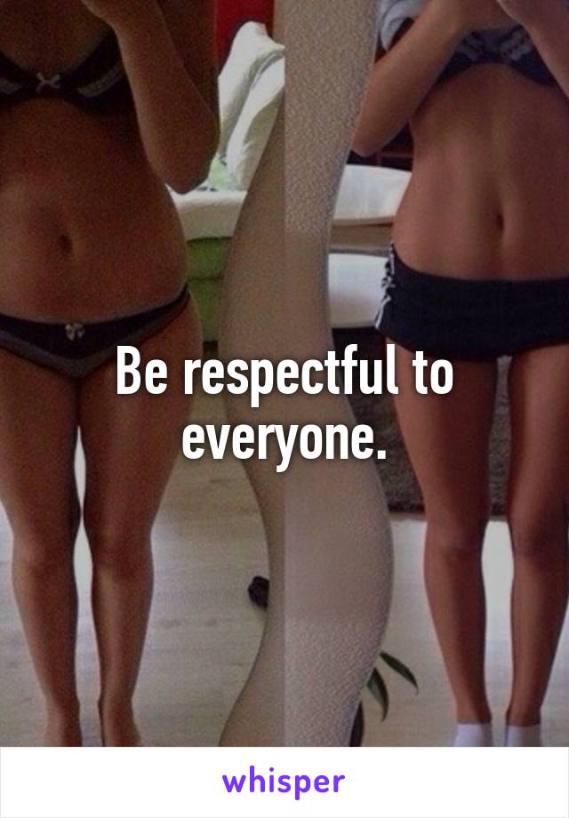 Be respectful to everyone.