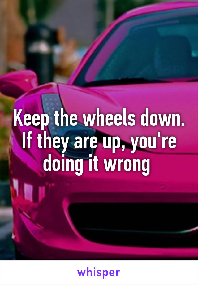 Keep the wheels down.
If they are up, you're doing it wrong 