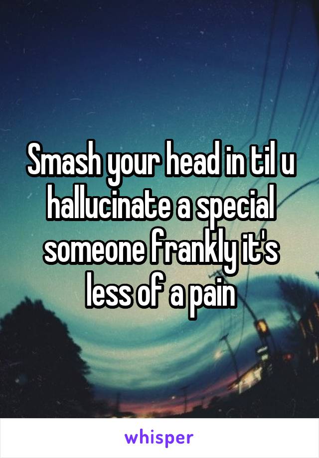 Smash your head in til u hallucinate a special someone frankly it's less of a pain