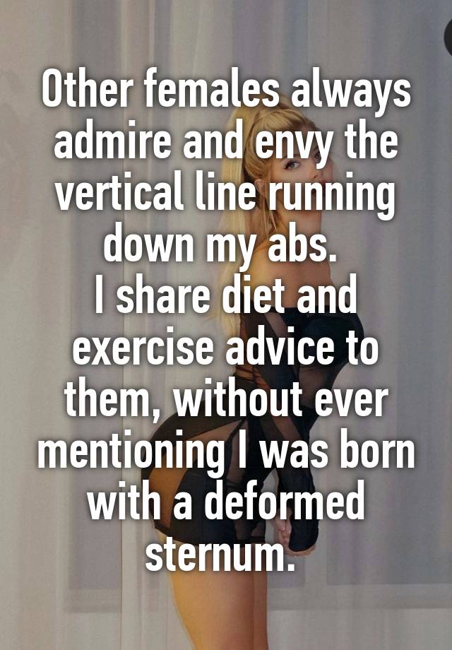 Other females always admire and envy the vertical line running down my abs. 
I share diet and exercise advice to them, without ever mentioning I was born with a deformed sternum. 