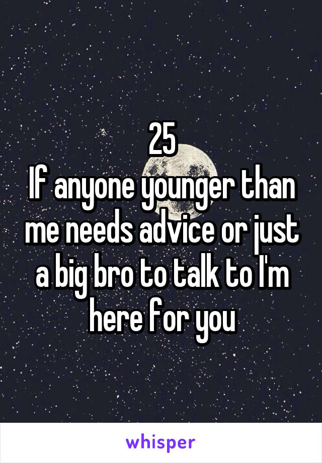 25
If anyone younger than me needs advice or just a big bro to talk to I'm here for you