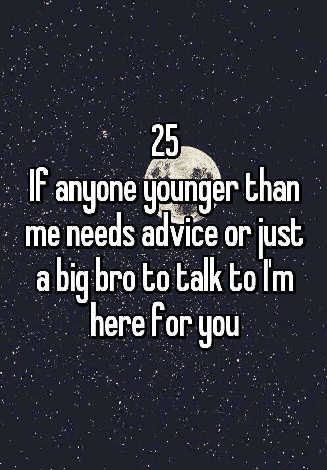 25
If anyone younger than me needs advice or just a big bro to talk to I'm here for you