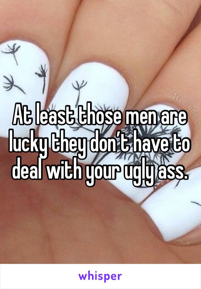 At least those men are lucky they don’t have to deal with your ugly ass. 