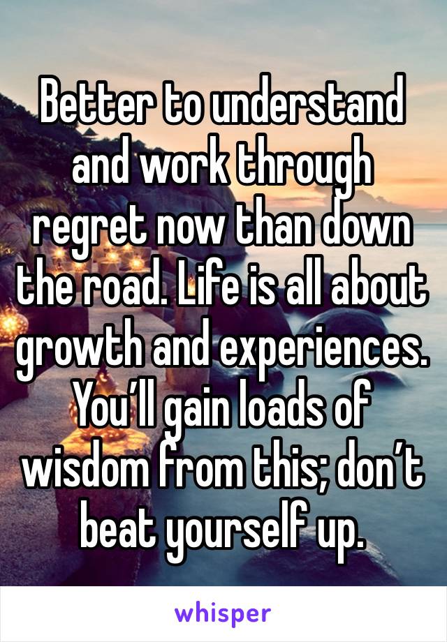 Better to understand and work through regret now than down the road. Life is all about growth and experiences. You’ll gain loads of wisdom from this; don’t beat yourself up. 