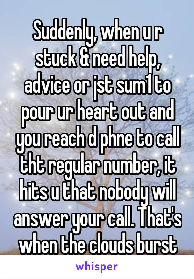 Suddenly, when u r stuck & need help, advice or jst sum1 to pour ur heart out and you reach d phne to call tht regular number, it hits u that nobody will answer your call. That's when the clouds burst