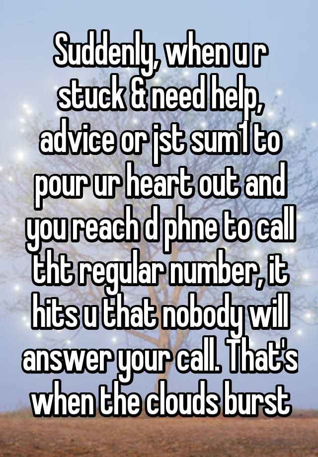 Suddenly, when u r stuck & need help, advice or jst sum1 to pour ur heart out and you reach d phne to call tht regular number, it hits u that nobody will answer your call. That's when the clouds burst