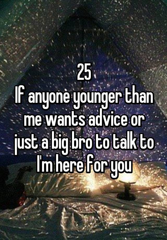 25
If anyone younger than me wants advice or just a big bro to talk to I'm here for you