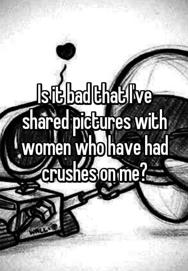 Is it bad that I've shared pictures with women who have had crushes on me?