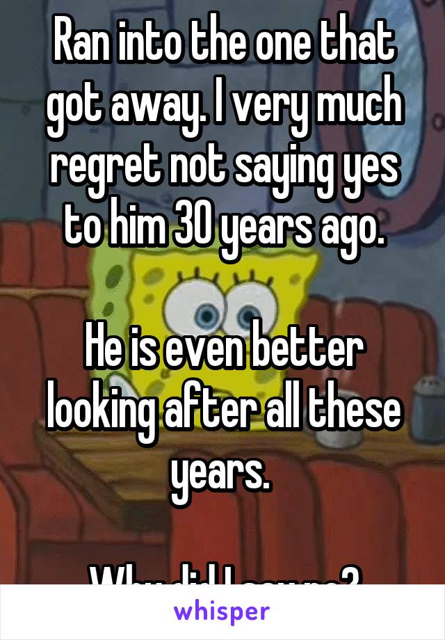 Ran into the one that got away. I very much regret not saying yes to him 30 years ago.

He is even better looking after all these years. 

Why did I say no?