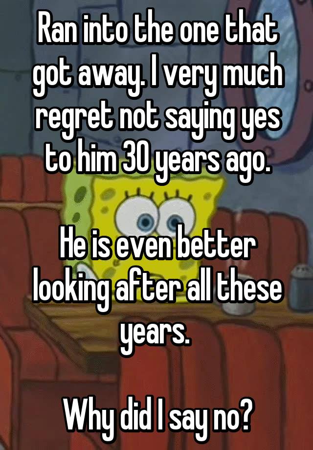 Ran into the one that got away. I very much regret not saying yes to him 30 years ago.

He is even better looking after all these years. 

Why did I say no?