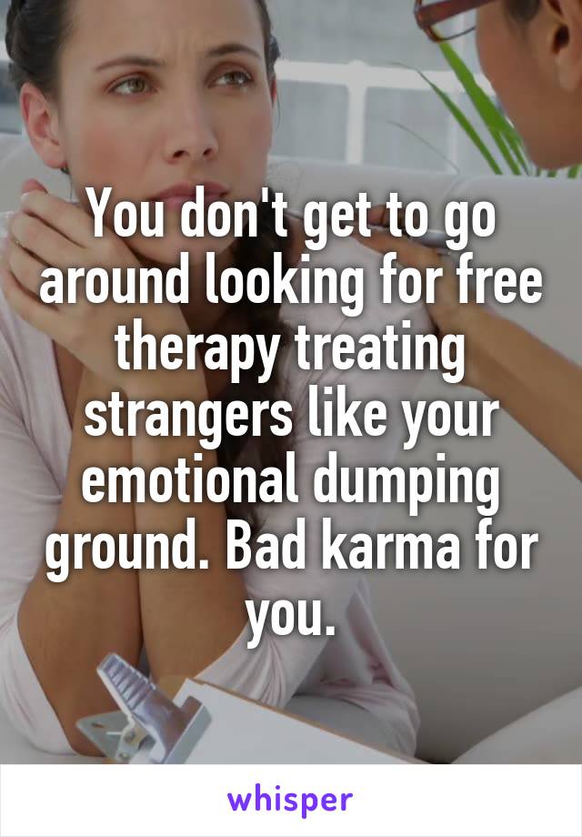 You don't get to go around looking for free therapy treating strangers like your emotional dumping ground. Bad karma for you.