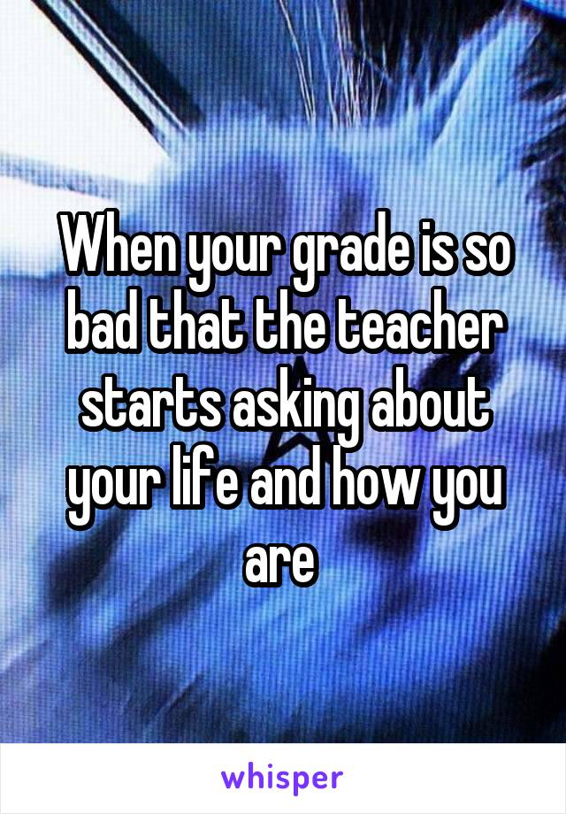 When your grade is so bad that the teacher starts asking about your life and how you are 