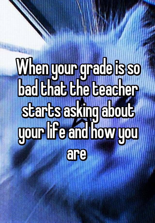 When your grade is so bad that the teacher starts asking about your life and how you are 