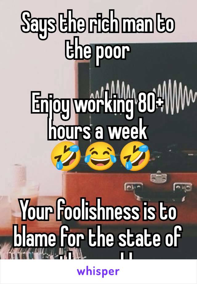 Says the rich man to the poor

Enjoy working 80+ hours a week
 🤣😂🤣

Your foolishness is to blame for the state of the world.