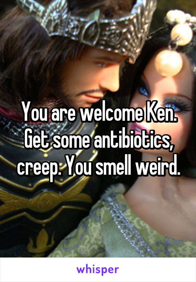 You are welcome Ken. Get some antibiotics, creep. You smell weird.