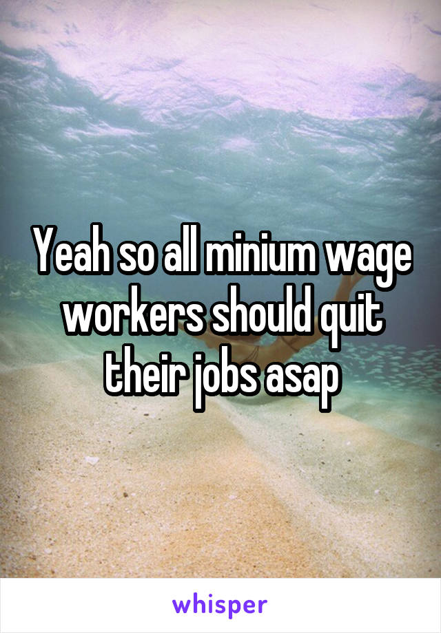 Yeah so all minium wage workers should quit their jobs asap