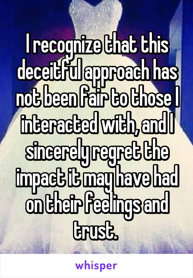 I recognize that this deceitful approach has not been fair to those I interacted with, and I sincerely regret the impact it may have had on their feelings and trust. 